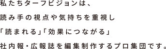 私たちターフビジョンは、読み手の視点や気持ちを重視し「読まれる」「効果につながる」社内報・広報誌を編集制作するプロ集団です。